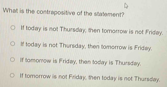 What is the contrapositive of the statement?
If today is not Thursday, then tomorrow is not Friday.
If today is not Thursday, then tomorrow is Friday.
If tomorrow is Friday, then today is Thursday.
If tomorrow is not Friday, then today is not Thursday.