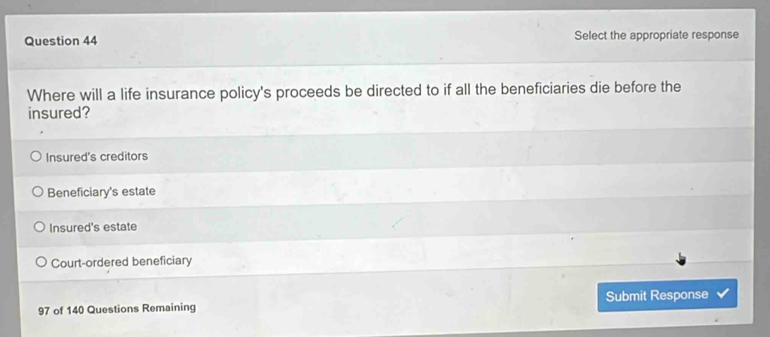 Select the appropriate response
Where will a life insurance policy's proceeds be directed to if all the beneficiaries die before the
insured?
Insured's creditors
Beneficiary's estate
Insured's estate
Court-ordered beneficiary
97 of 140 Questions Remaining Submit Response