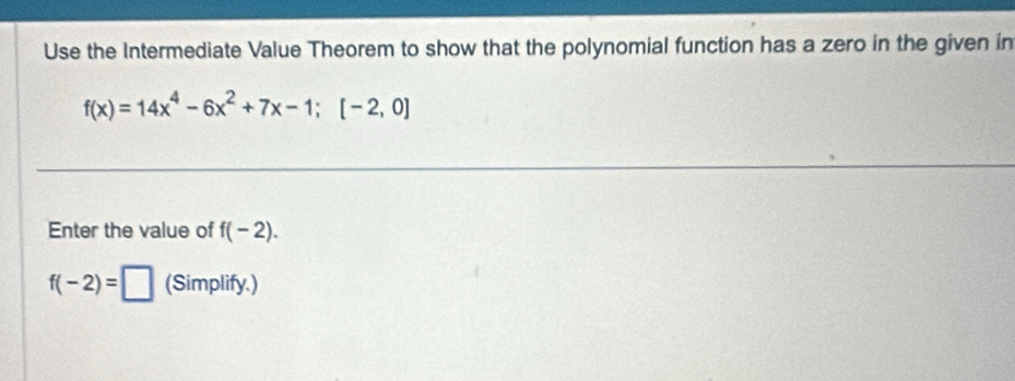 Use the Intermediate Value Theorem to show that the polynomial function has a zero in the given in
f(x)=14x^4-6x^2+7x-1; [-2,0]
Enter the value of f(-2).
f(-2)=□ (Simplify.)