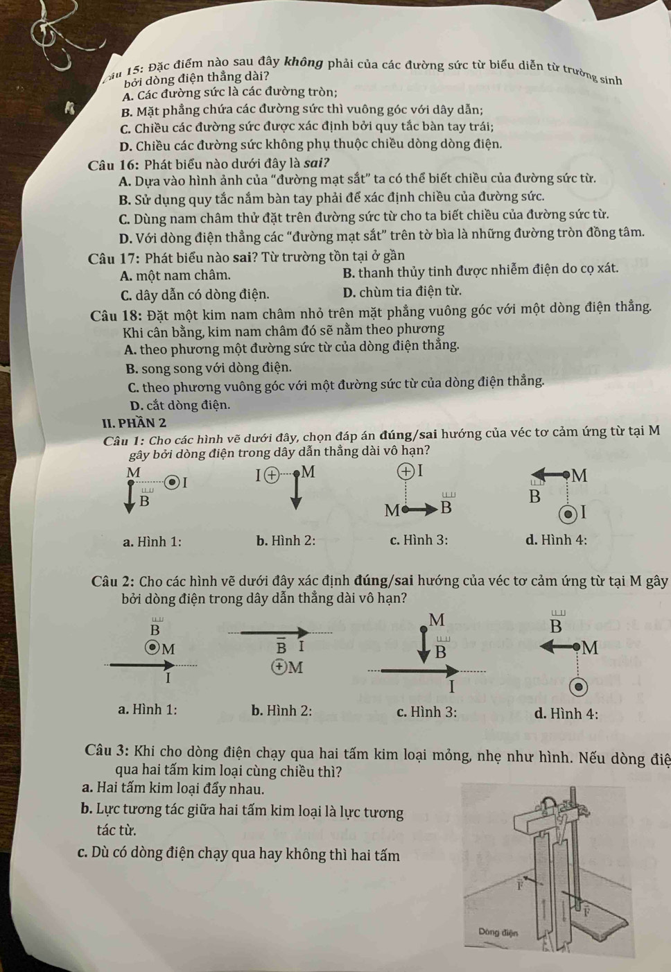 Đặc điểm nào sau đây không phải của các đường sức từ biểu diễn từ trường sinh
bởi dòng điện thẳng dài?
A. Các đường sức là các đường tròn;
B. Mặt phẳng chứa các đường sức thì vuông góc với dây dẫn;
C. Chiều các đường sức được xác định bởi quy tắc bàn tay trái;
D. Chiều các đường sức không phụ thuộc chiều dòng dòng điện.
Câu 16: Phát biểu nào dưới đây là sai?
A. Dựa vào hình ảnh của “đường mạt sắt” ta có thể biết chiều của đường sức từ.
B. Sử dụng quy tắc nắm bàn tay phải để xác định chiều của đường sức.
C. Dùng nam châm thử đặt trên đường sức từ cho ta biết chiều của đường sức từ.
D. Với dòng điện thẳng các “đường mạt sắt” trên tờ bìa là những đường tròn đồng tâm.
Câu 17: Phát biểu nào sai? Từ trường tồn tại ở gần
A. một nam châm. B. thanh thủy tinh được nhiễm điện do cọ xát.
C. dây dẫn có dòng điện. D. chùm tia điện từ.
Câu 18: Đặt một kim nam châm nhỏ trên mặt phẳng vuông góc với một dòng điện thẳng.
Khi cân bằng, kim nam châm đó sẽ nằm theo phương
A. theo phương một đường sức từ của dòng điện thẳng.
B. song song với dòng điện.
C. theo phương vuông góc với một đường sức từ của dòng điện thẳng.
D. cắt dòng điện.
II. PHầN 2
Câu 1: Cho các hình vẽ dưới đây, chọn đáp án đúng/sai hướng của véc tơ cảm ứng từ tại M
gây bởi dòng điện trong dây dẫn thẳng dài vô hạn?
M
I㊉ M
+I
.
M
B
… ' B
M B
a. Hình 1: b. Hình 2: c. Hình 3: d. Hình 4:
Câu 2: Cho các hình vẽ dưới đây xác định đúng/sai hướng của véc tơ cảm ứng từ tại M gây
bởi dòng điện trong dây dẫn thẳng dài vô hạn?
B
u 1
B
M
B I
M
㊉M
1
a. Hình 1: b. Hình 2: d. Hình 4:
Câu 3: Khi cho dòng điện chạy qua hai tấm kim loại mỏng, nhẹ như hình. Nếu dòng điệ
qua hai tấm kim loại cùng chiều thì?
a. Hai tấm kim loại đẩy nhau.
b. Lực tương tác giữa hai tấm kim loại là lực tương
tác từ.
c. Dù có dòng điện chạy qua hay không thì hai tấm