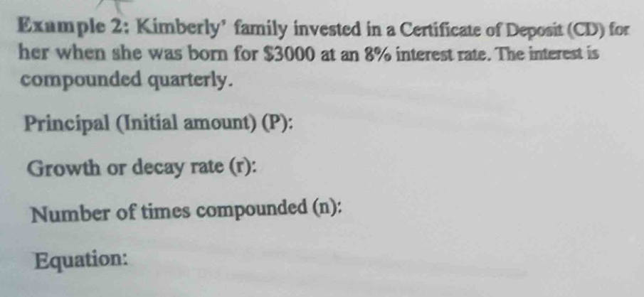 Example 2; Kimberly’ family invested in a Certificate of Deposit (CD) for 
her when she was born for $3000 at an 8% interest rate. The interest is 
compounded quarterly. 
Principal (Initial amount) (P): 
Growth or decay rate (r): 
Number of times compounded (n): 
Equation: