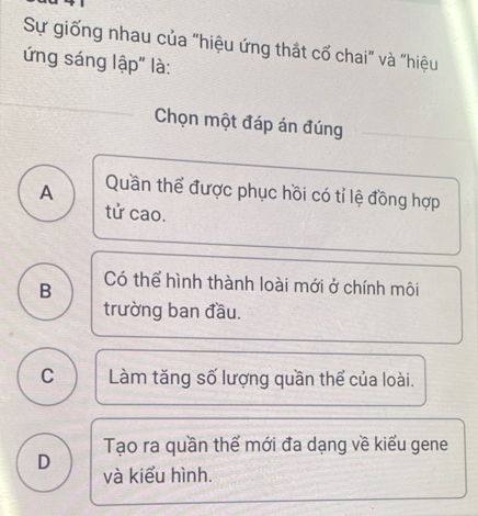 Sự giống nhau của "hiệu ứng thắt cố chai" và "hiệu
ứng sáng lập" là:
Chọn một đáp án đúng
A Quần thể được phục hồi có tỉ lệ đồng hợp
tử cao.
B Có thể hình thành loài mới ở chính môi
trường ban đầu.
C Làm tăng số lượng quần thể của loài.
Tạo ra quần thể mới đa dạng về kiểu gene
D và kiểu hình.