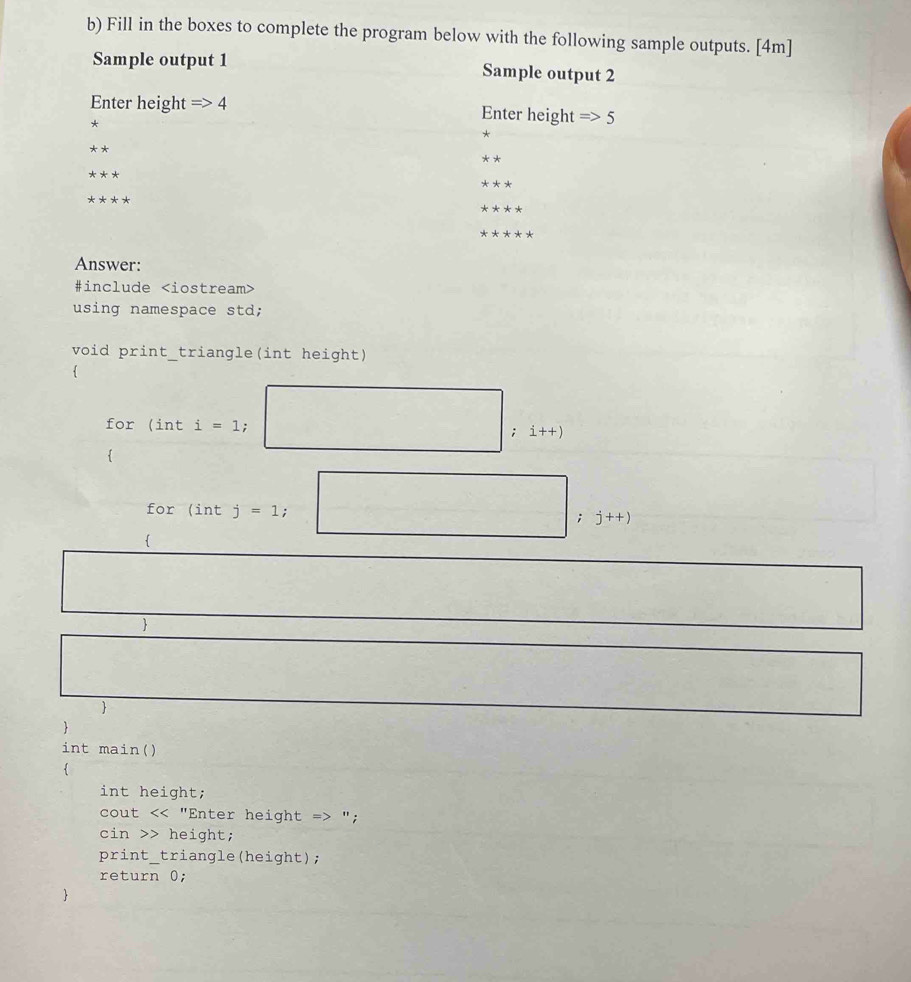 Fill in the boxes to complete the program below with the following sample outputs. [4m] 
Sample output 1 Sample output 2 
Enter height Rightarrow 4 Enter height Rightarrow 5
* 
**
***
****
****
*****
Answer: 
#include
using namespace std; 
void print_triangle(int height) 
for (int i=1; □ ;i++)

for(intj=1;□ ;j++).. 
□ 
□° □ 
 
□  □ 
 
 
int main() 
int height; 
cout "; 
cin >> height; 
print_triangle(height); 
return 0; 
