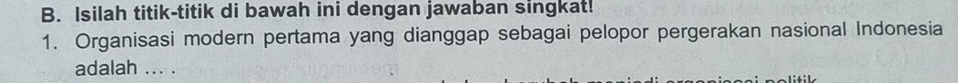 Isilah titik-titik di bawah ini dengan jawaban singkat! 
1. Organisasi modern pertama yang dianggap sebagai pelopor pergerakan nasional Indonesia 
adalah ... .