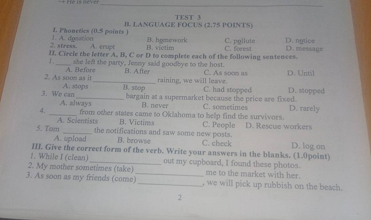 He is never_
TEST 3
B. LANGUAGE FOCUS (2.75 POINTS)
I. Phonetics (0.5 points )
1. A. donation B. homework C. pollute D. notice
2. stress. A. erupt B. victim C. forest
D. message
II. Circle the letter A, B, C or D to complete each of the following sentences.
1._ she left the party, Jenny said goodbye to the host.
A. Before B. After C. As soon as D. Until
2. As soon as it _raining, we will leave.
A. stops B. stop C. had stopped D.. stopped
3. We can_ bargain at a supermarket because the price are fixed.
A. always B. never C. sometimes D. rarely
4. _from other states came to Oklahoma to help find the survivors.
A. Scientists B. Victims C. People D. Rescue workers
5. Tom _the notifications and saw some new posts.
A. upload B. browse C. check D. log on
III. Give the correct form of the verb. Write your answers in the blanks. (1.0point)
1. While I (clean)_ out my cupboard, I found these photos.
2. My mother sometimes (take) _me to the market with her.
3. As soon as my friends (come) _, we will pick up rubbish on the beach.
2