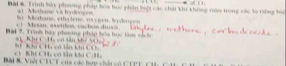 ac() 
Bài 6. Trình bày phương pháp hoa học phân biệt các chất khí không màu trong các lọ riêng biệ 
) Methane và hydroge 
b) Methane, ethylene, oxygen, hydrogen. 
c) Metan, axetilen, vacbon dioxit. 
B 7 Trình bày phương pháp hóa học làm sách 
Kh C:H, có tần kh SO 
hý Khí CHi có lần khí COy 
e) Khí Cha có lần khí C:Ha 
Bài 8. Viết CTCT của các hợp chất có CTPT: Ch C