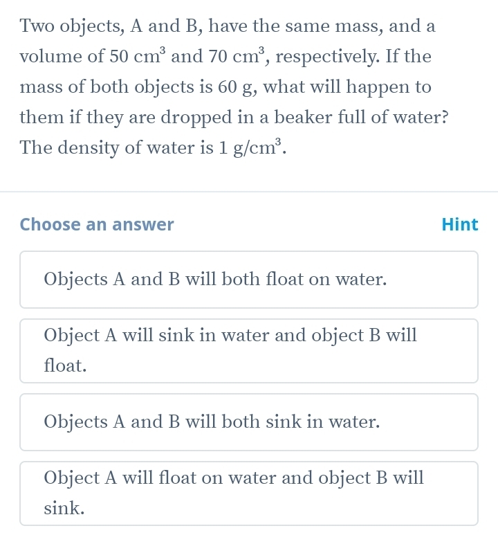 Two objects, A and B, have the same mass, and a
volume of 50cm^3 and 70cm^3 , respectively. If the
mass of both objects is 60 g, what will happen to
them if they are dropped in a beaker full of water?
The density of water is 1g/cm^3. 
Choose an answer Hint
Objects A and B will both float on water.
Object A will sink in water and object B will
float.
Objects A and B will both sink in water.
Object A will float on water and object B will
sink.