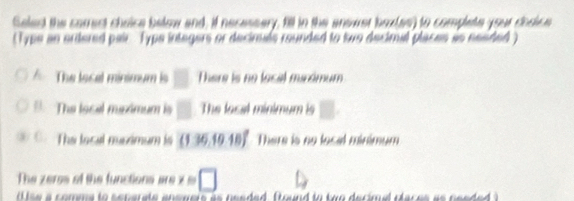 Seled the corect choice below and, if necessary, fill in the anowet baxles) to complete your dodice
(Type an artered pair Typs integers or decimals rounded to two decimal places as nesded )
The local mínimum i □ There is no local mirémum
The local muxximum is □ The local minimum is □
The loral msimum is (136,1018)^circ  There is no local minimum
The zerss of the functions are x □ 
i se a comma to separate answeis as needed. found to two decimal claces as nesded )