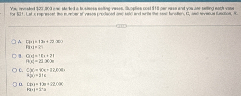 You invested $22,000 and started a business selling vases. Supplies cost $10 per vase and you are selling each vase
for $21. Let x represent the number of vases produced and sold and write the cost function, C, and revenue function, R
A. C(x)=10x+22,000
R(x)=21
B. C(x)=10x+21
R(x)=22,000x
C. C(x)=10x+22,000x
R(x)=21x
D. C(x)=10x+22,000
R(x)=21x