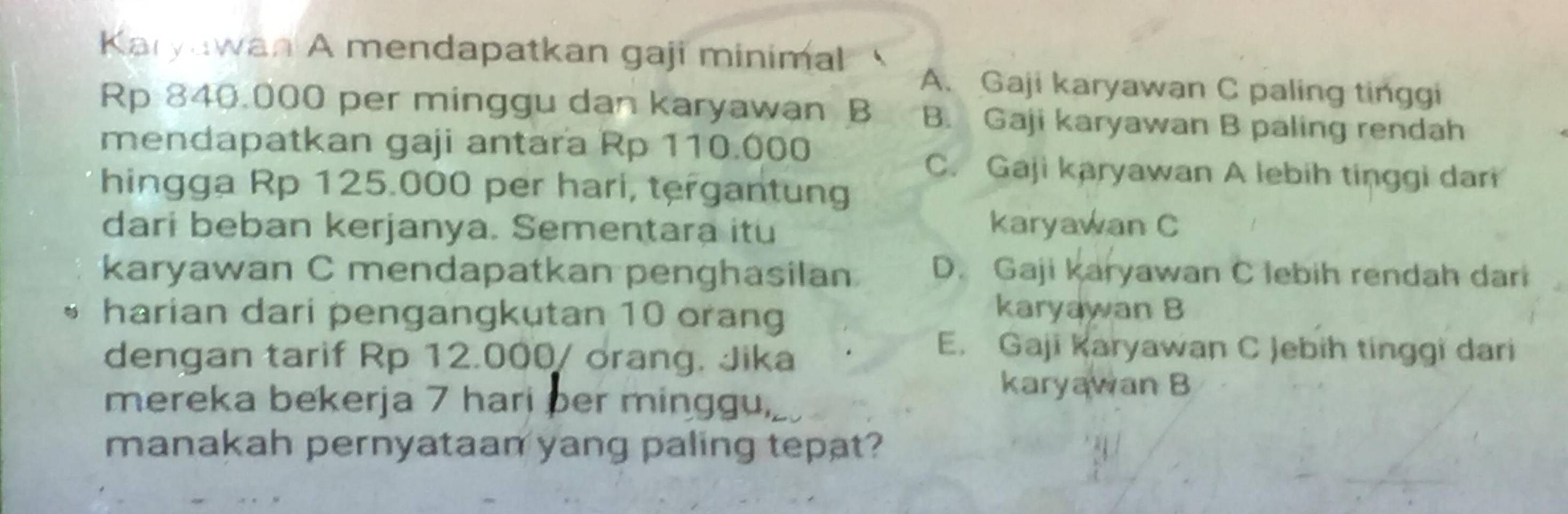 Karyawan A mendapatkan gaji minimal
A. Gaji karyawan C paling tinggi
Rp 840.000 per minggu dan karyawan B B. Gaji karyawan B paling rendah
mendapatkan gaji antara Rp 110.000
C. Gaji karyawan A lebih tinggi dari
hingga Rp 125.000 per hari, tergantung
dari beban kerjanya. Sementara itu
karyawan C
karyawan C mendapatkan penghasilan D. Gaji karyawan C lebih rendah dari
harian dari pengangkutan 10 orang
karyawan B
dengan tarif Rp 12.000 / orang. Jika
E. Gaji Karyawan C Jebih tinggi dari
mereka bekerja 7 hari ber minggu,
karyawan B
manakah pernyataan yang paling tepat?