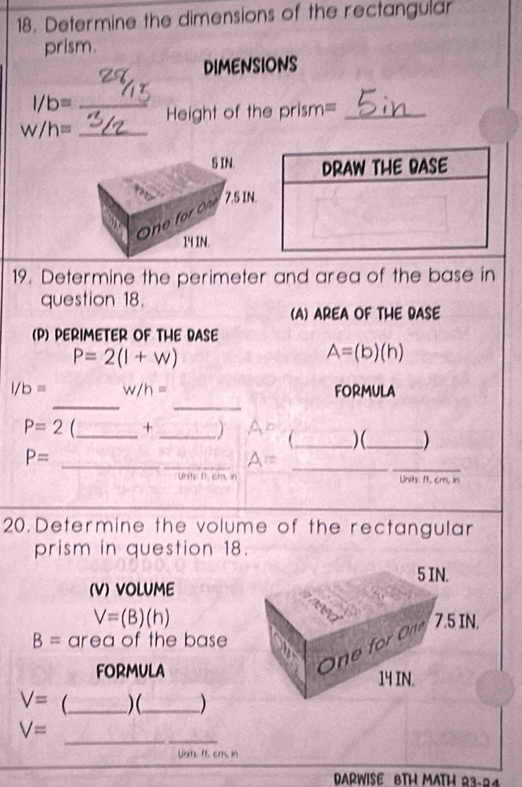 Determine the dimensions of the rectangular 
prism. 
DIMENSIONS
l/b= _ 
Height of the prism=_ 
_ w/h=
19. Determine the perimeter and area of the base in 
question 18. 
(A) AREA OF THE BASE 
(P) PERIMETER OF THE DASE
P=2(1+w)
A=(b)(h)
__
l/b= FORMULA
w/h=
P=2 _ + _) Ao _ ) (_ )
P=
_ A= _ 
_ 
n t f cm in Units: ft. cm, in
20. Determine the volume of the rectangular 
prism in question 18.
5 IN. 
(V) VOLUME
V=(B)(h) 7.5 IN.
B= area of the base 
FORMULA 
One for One
14 IN.
V= _ )(_ ) 
_
V=
Units ft. cm. in 
DARWISE BTH MATH 23-24