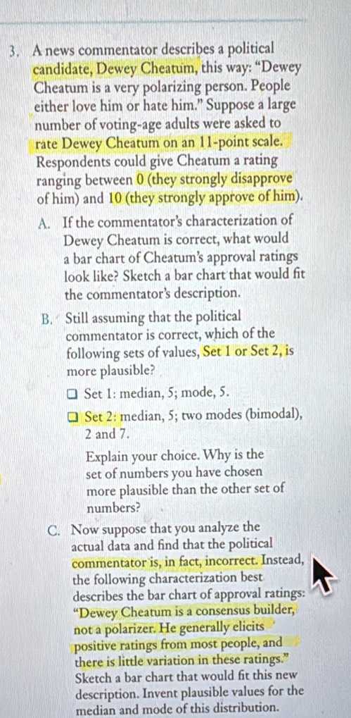 A news commentator describes a political 
candidate, Dewey Cheatum, this way: “Dewey 
Cheatum is a very polarizing person. People 
either love him or hate him.” Suppose a large 
number of voting-age adults were asked to 
rate Dewey Cheatum on an 11 -point scale. 
Respondents could give Cheatum a rating 
ranging between 0 (they strongly disapprove 
of him) and 10 (they strongly approve of him). 
A. If the commentator’s characterization of 
Dewey Cheatum is correct, what would 
a bar chart of Cheatum’s approval ratings 
look like? Sketch a bar chart that would fit 
the commentator’s description. 
B. Still assuming that the political 
commentator is correct, which of the 
following sets of values, Set 1 or Set 2, is 
more plausible? 
Set 1: median, 5; mode, 5. 
Set 2: median, 5; two modes (bimodal),
2 and 7. 
Explain your choice. Why is the 
set of numbers you have chosen 
more plausible than the other set of 
numbers? 
C. Now suppose that you analyze the 
actual data and find that the political 
commentator is, in fact, incorrect. Instead, 
the following characterization best 
describes the bar chart of approval ratings: 
“Dewey Cheatum is a consensus builder, 
not a polarizer. He generally elicits 
positive ratings from most people, and 
there is little variation in these ratings.” 
Sketch a bar chart that would fit this new 
description. Invent plausible values for the 
median and mode of this distribution.