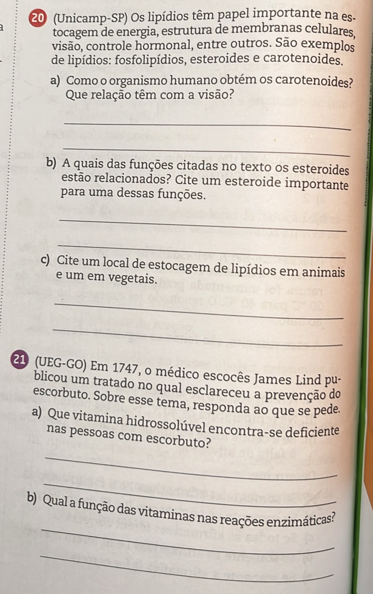 20 (Unicamp-SP) Os lipídios têm papel importante na es- 
tocagem de energia, estrutura de membranas celulares, 
visão, controle hormonal, entre outros. São exemplos 
de lipídios: fosfolipídios, esteroides e carotenoides. 
a) Como o organismo humano obtém os carotenoides? 
Que relação têm com a visão? 
_ 
_ 
b) A quais das funções citadas no texto os esteroides 
estão relacionados? Cite um esteroide importante 
para uma dessas funções. 
_ 
_ 
c) Cite um local de estocagem de lipídios em animais 
e um em vegetais. 
_ 
_ 
21 (UEG-GO) Em 1747, o médico escocês James Lind pu- 
blicou um tratado no qual esclareceu a prevenção do 
escorbuto. Sobre esse tema, responda ao que se pede. 
a) Que vitamina hidrossolúvel encontra-se deficiente 
nas pessoas com escorbuto? 
_ 
_ 
_ 
b) Qual a função das vitaminas nas reações enzimáticas? 
_