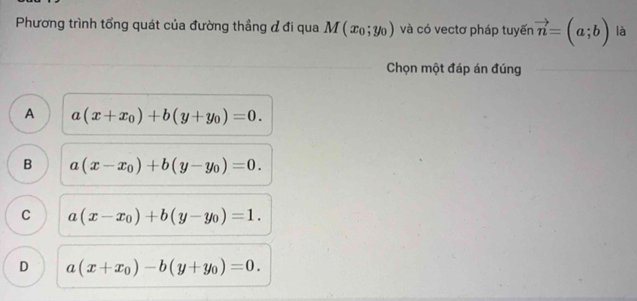 Phương trình tổng quát của đường thẳng đ đi qua M(x_0;y_0) và có vectơ pháp tuyến vector n=(a;b) là
Chọn một đáp án đúng
A a(x+x_0)+b(y+y_0)=0.
B a(x-x_0)+b(y-y_0)=0.
C a(x-x_0)+b(y-y_0)=1.
D a(x+x_0)-b(y+y_0)=0.