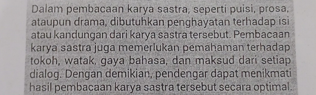 Dalam pembacaan karya sastra, seperti puisi, prosa, 
ataupun drama, dibutuhkan penghayatan terhadap isi 
atau kandungan dari karya sastra tersebut. Pembacaan 
karya sastra juga memerlukan pemahaman terhadap 
tokoh, watak, gaya bahasa, dan maksud dari setiap 
dialog. Dengan demikian, pendengar dapat menikmati 
hasil pembacaan karya sastra tersebut secara optimal.