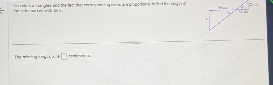 Use similar triangles and the fact that corresponding sides are proportional to find the length of 
the side marked with an x. 
The missing length, x, is □ centimeters.