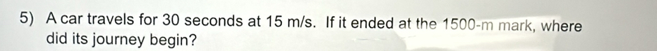 A car travels for 30 seconds at 15 m/s. If it ended at the 1500-m mark, where 
did its journey begin?