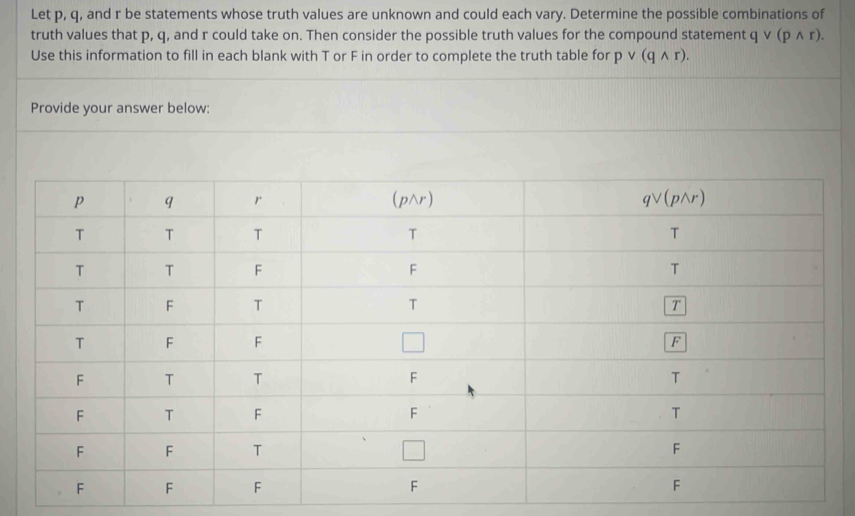 Let p, q, and r be statements whose truth values are unknown and could each vary. Determine the possible combinations of
truth values that p, q, and r could take on. Then consider the possible truth values for the compound statement qvee (pwedge r).
Use this information to fill in each blank with T or F in order to complete the truth table for pvee (qwedge r).
Provide your answer below: