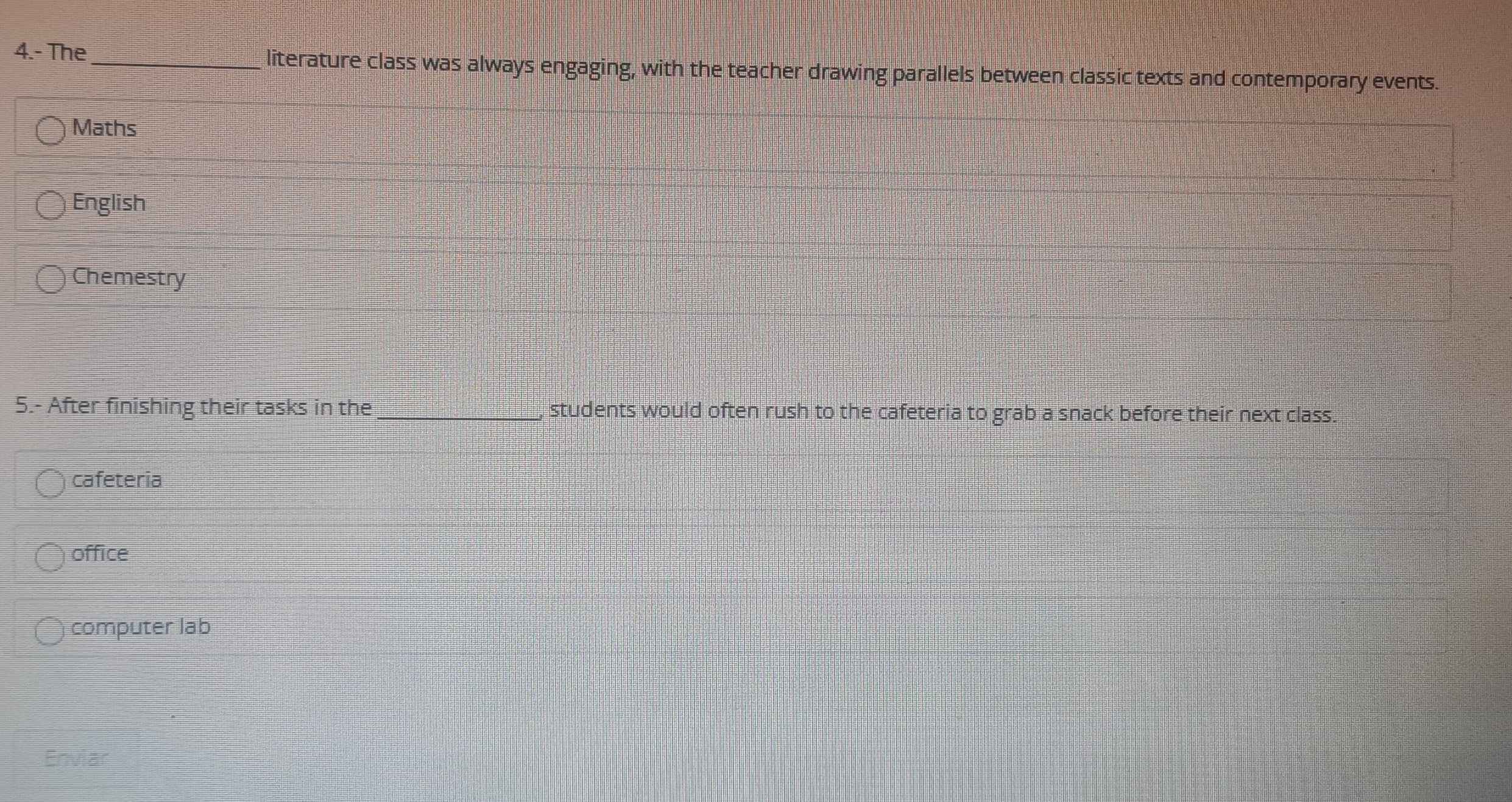 4.- The literature class was always engaging, with the teacher drawing parallels between classic texts and contemporary events.
Maths
English
Chemestry
5.- After finishing their tasks in the_ , students would often rush to the cafeteria to grab a snack before their next class.
cafeteria
office
computer lab
Enviar