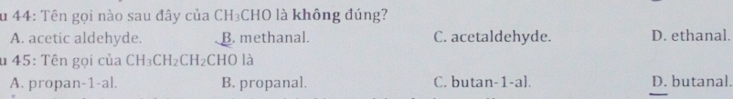 Su 44: Tên gọi nào sau đây của CH₃CHO là không đúng?
A. acetic aldehyde. B. methanal. C. acetaldehyde. D. ethanal.
u 45: Tên gọi của CH_3CH_2CH_2 CHO là
A. propan-1-al B. propanal. C. butan-1-al. D. butanal