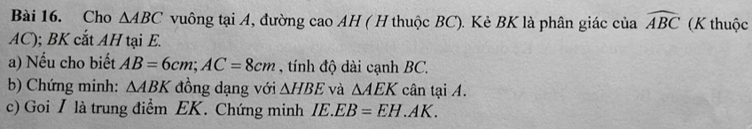 Cho △ ABC vuông tại A, đường cao AH ( H thuộc BC). Kẻ BK là phân giác của widehat ABC (K thuộc
AC); BK cắt AH tại E. 
a) Nếu cho biết AB=6cm; AC=8cm , tính độ dài cạnh BC. 
b) Chứng minh: △ ABK đồng dạng với △ HBE và △ AEK cân tại A. 
c) Goi I là trung điểm EK. Chứng minh IE.EB=EH. AK.