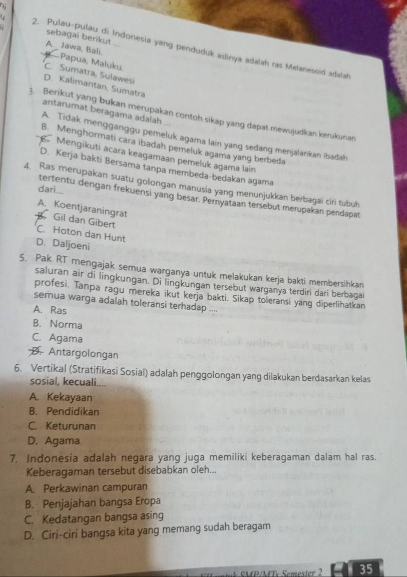 sebagai berikut ...
A. Jawa, Bali.
2. Pulau-pulau di Indonesia yang penduduk aslinya adalah ras Melanesoid adalah
-Papua, Maluku.
C. Sumatra, Sulawesi
D. Kalimantan, Sumatra
antarumat beragama adalah
3. Berikut yang bukan merupakan contoh sikap yang dapat mewujudkan kerukunan
A. Tidak mengganggu pemeluk agama lain yang sedang menjalankan ibadah
B. Menghormati cara ibadah pemeluk agama yang berbeda.Mengikuti acara keagamaan pemeluk agama lain
D. Kerja bakti Bersama tanpa membeda-bedakan agama
4. Ras merupakan suatu golongan manusia yang menunjukkan berbagai ciri tubuh
dari...
tertentu dengan frekuensi yang besar. Pernyataan tersebut merupakan pendapat
A. Koentjaraningrat
Gil dan Gibert
C. Hoton dan Hunt
D. Daljoeni
5. Pak RT mengajak semua warganya untuk melakukan kerja bakti membersihkan
saluran air di lingkungan. Di lingkungan tersebut warganya terdiri dari berbagai
profesi. Tanpa ragu mereka ikut kerja bakti. Sikap toleransi yang diperlihatkan
semua warga adalah toleransi terhadap ....
A. Ras
B. Norma
C. Agama
D. Antargolongan
6. Vertikal (Stratifikasi Sosial) adalah penggolongan yang dilakukan berdasarkan kelas
sosial, kecuali....
A. Kekayaan
B. Pendidikan
C. Keturunan
D. Agama
7. Indonesia adalah negara yang juga memiliki keberagaman dalam hal ras.
Keberagaman tersebut disebabkan oleh...
A. Perkawinan campuran
B. Penjajahan bangsa Eropa
C. Kedatangan bangsa asing
D. Ciri-ciri bangsa kita yang memang sudah beragam
n   k SMP/MTs Semester 2 35