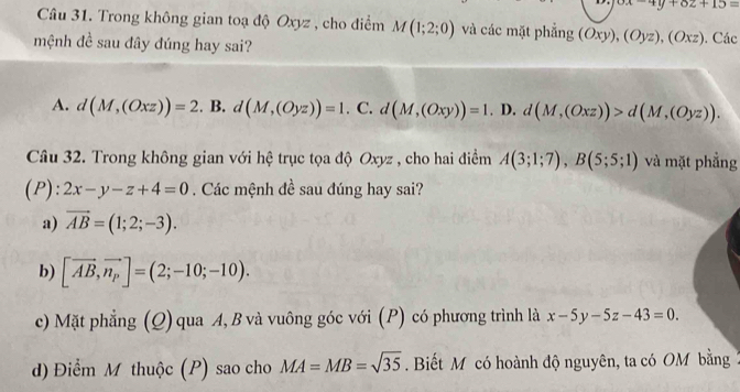 xx-4y+62+15=
Câu 31. Trong không gian toạ độ Oxyz , cho điểm M(1;2;0) và các mặt phẳng (Oxy),(Oyz),(Oxz)
mệnh đề sau đây đúng hay sai? . Các
A. d(M,(Oxz))=2. . B. d(M,(Oyz))=1 C. d(M,(Oxy))=1. D. d(M,(Oxz))>d(M,(Oyz)). 
Câu 32. Trong không gian với hệ trục tọa độ Oxyz , cho hai điểm A(3;1;7), B(5;5;1) và mặt phẳng
(P): 2x-y-z+4=0. Các mệnh đề sau đúng hay sai?
a) vector AB=(1;2;-3).
b) [vector AB,vector n_p]=(2;-10;-10).
c) Mặt phẳng (Q) qua A, B và vuông góc với (P) có phương trình là x-5y-5z-43=0.
d) Điểm M thuộc (P) sao cho MA=MB=sqrt(35). Biết M có hoành độ nguyên, ta có OM bằng