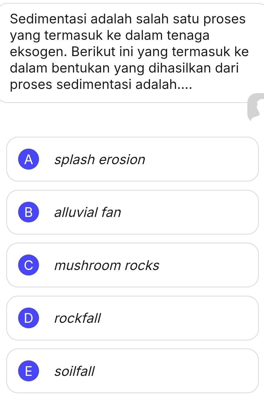 Sedimentasi adalah salah satu proses
yang termasuk ke dalam tenaga
eksogen. Berikut ini yang termasuk ke
dalam bentukan yang dihasilkan dari
proses sedimentasi adalah....
A ) splash erosion
B alluvial fan
mushroom rocks
rockfall
E soilfall