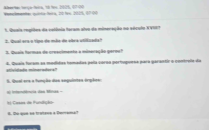 Aberto: terça-feira, 18 fev. 2025, 07:00
Vencimento: quinta-feira, 20 fev. 2025, 07:00 
1. Quais regiões da colônia foram alvo da mineração no século XVIII? 
2. Qual era o tipo de mão de obra utilizada? 
3. Quais formas de crescimento a mineração gerou? 
4. Quais foram as medidas tomadas pela coroa portuguesa para garantir o controle da 
atividade mineradora? 
5. Qual era a função dos seguintes órgãos: 
a) Intendência das Minas - 
b) Casas de Fundição- 
6. Do que se tratava a Derrama?