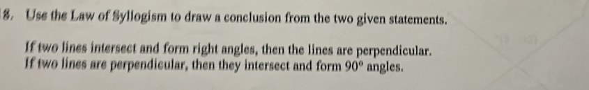 Use the Law of Syllogism to draw a conclusion from the two given statements. 
If two lines intersect and form right angles, then the lines are perpendicular. 
If two lines are perpendicular, then they intersect and form 90° angles.