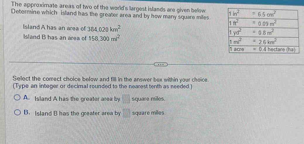 The approximate areas of two of the world's largest islands are given below. 
Determine which island has the greater area and by how many square miles.
Island A has an area of 384,020km^2
Island B has an area of 158,300mi^2
Select the correct choice below and fill in the answer box within your choice.
(Type an integer or decimal rounded to the nearest tenth as needed.)
A. Island A has the greater area by □ square miles.
B. Island B has the greater area by □ square miles.