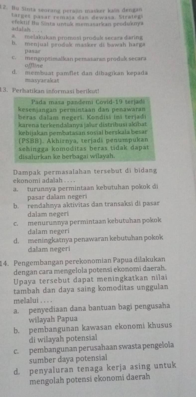 Bu Sinta seorang perajin masker kain dengan
target pasar remaja dan dewasa. Strategi
efektif Bu Sinta untuk memasarkan produknya
adalah . . . .
a. melakukan promosi produk secara daring
b. menjual produk masker di bawah harga
pasar
c. mengoptimalkan pemasaran produk secara
offline
d. membuat pamflet dan dibagikan kepada
masyarakat
13. Perhatikan informasi berikut!
Pada masa pandemi Covid-19 terjadi
kesenjangan permintaan dan penawaran
beras dalam negeri. Kondisi ini terjadi
karena terkendalanya jalur distribusi akībat
kebijakan pembatasan sosial berskala besar
(PSBB). Akhirnya, terjadi penumpukan
sehingga komoditas beras tidak dapat
disalurkan ke berbagai wilayah.
Dampak permasalahan tersebut di bidang
ekonomi adalah . . . .
a. turunnya permintaan kebutuhan pokok di
pasar dalam negeri
b. rendahnya aktivitas dan transaksi di pasar
dalam negeri
c. menurunnya permintaan kebutuhan pokok
dalam negeri
d. meningkatnya penawaran kebutuhan pokok
dalam negeri
14. Pengembangan perekonomian Papua dilakukan
dengan cara mengelola potensi ekonomi daerah.
Upaya tersebut dapat meningkatkan nilai
tambah dan daya saing komoditas unggulan
melalui . . . .
a. penyediaan dana bantuan bagi pengusaha
wilayah Papua
b. pembangunan kawasan ekonomi khusus
di wilayah potensial
c. pembangunan perusahaan swasta pengelola
sumber daya potensial
d. penyaluran tenaga kerja asing untuk
mengolah potensi ekonomi daerah