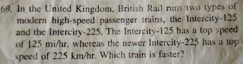 In the United Kingdom, British Rail runs two types of 
modern high-speed passenger trains, the Intercity- 125
and the Intercity- 225. The Intercity- 125 has a top speed 
of 125 mi/hr, whereas the newer Intercity- 225 has a top 
speed of 225 km/hr. Which train is faster?