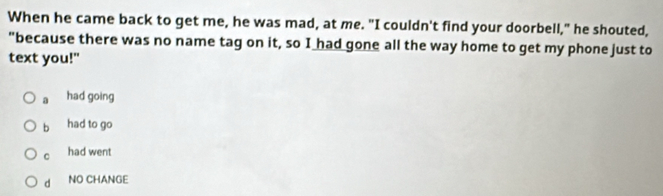 When he came back to get me, he was mad, at me. "I couldn't find your doorbell," he shouted,
"because there was no name tag on it, so I had gone all the way home to get my phone just to
text you!"
a had going
b had to go
C had went
d NO CHANGE