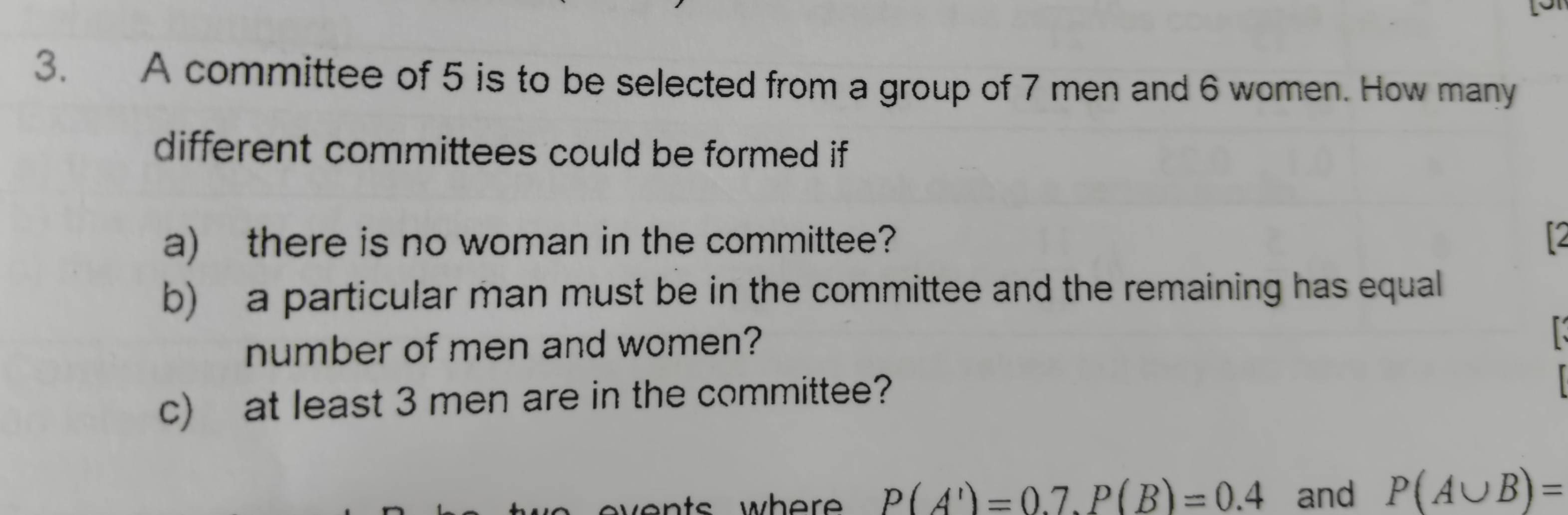 A committee of 5 is to be selected from a group of 7 men and 6 women. How many 
different committees could be formed if 
a) there is no woman in the committee? 
b) a particular man must be in the committee and the remaining has equal 
number of men and women? 
c) at least 3 men are in the committee? 
wher P(A')=0.7. P(B)=0.4 and P(A∪ B)=