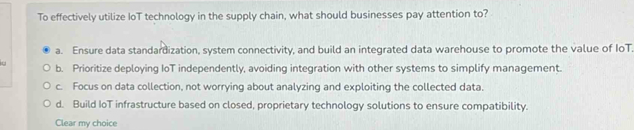 To effectively utilize IoT technology in the supply chain, what should businesses pay attention to?
a. Ensure data standardization, system connectivity, and build an integrated data warehouse to promote the value of IoT.
b. Prioritize deploying IoT independently, avoiding integration with other systems to simplify management.
c. Focus on data collection, not worrying about analyzing and exploiting the collected data.
d. Build IoT infrastructure based on closed, proprietary technology solutions to ensure compatibility.
Clear my choice