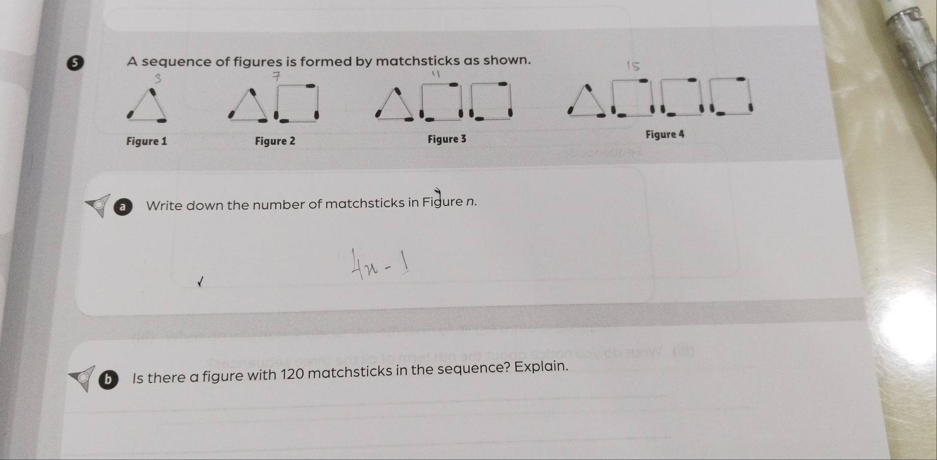 A sequence of figures is formed by matchsticks as shown.
15
Figure 1 Figure 2 Figure 3 Figure 4 
a Write down the number of matchsticks in Figure n. 
b Is there a figure with 120 matchsticks in the sequence? Explain.