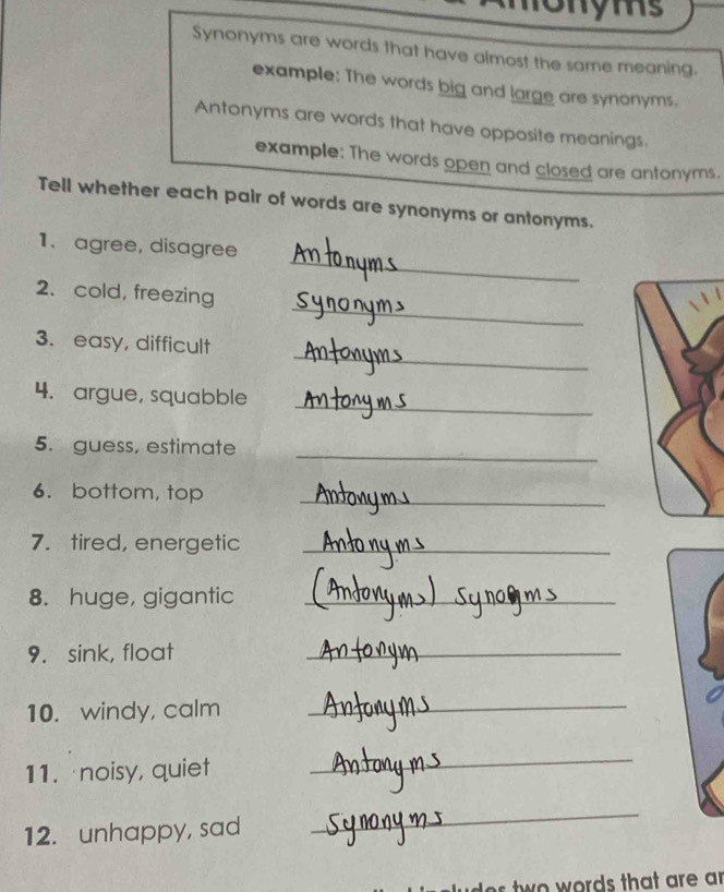 ms 
Synonyms are words that have almost the same meaning. 
example: The words big and large are synonyms. 
Antonyms are words that have opposite meanings. 
example: The words open and closed are antonyms. 
Tell whether each pair of words are synonyms or antonyms. 
_ 
1. agree, disagree 
_ 
2. cold, freezing 
_ 
3. easy, difficult 
_ 
4. argue, squabble 
_ 
5. guess, estimate 
6. bottom, top 
_ 
7. tired, energetic_ 
8. huge, gigantic_ 
9. sink, float 
_ 
10. windy, calm_ 
11. noisy, quiet 
_ 
12. unhappy, sad 
_ 
w o words that are a