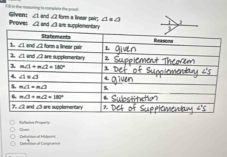 Fill in the reasoning to complete the proof:
Given: ∠ 1 and ∠ 2 form a linear pair; ∠ 1≌ ∠ 3
Prove: ∠ 2 and ∠ 3 are supplementary
Reflexive Property
Given
Definition of Midpoint
Definition of Congruence