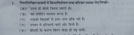 निम्नलिखित वाक्यों में क्रियाविशेषण शब्द छाॉँटकर उसका भेद लिखो- 
(क) उतना ही बोलो जितना ज़रूरी हो। 
(ख) वह प्रतिदिन व्यायाम करता है। 
(ग) लड़की खड़की से इधर-उधर झॉँक रही है। 
(घ) उपवन में हरियाली चारों ओर फैली है। 
(ङ) बीमारी के कारण किरन थोड़ा ही पढ़ पायी।