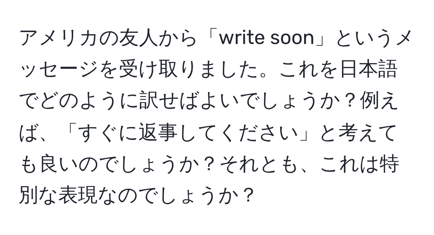 アメリカの友人から「write soon」というメッセージを受け取りました。これを日本語でどのように訳せばよいでしょうか？例えば、「すぐに返事してください」と考えても良いのでしょうか？それとも、これは特別な表現なのでしょうか？