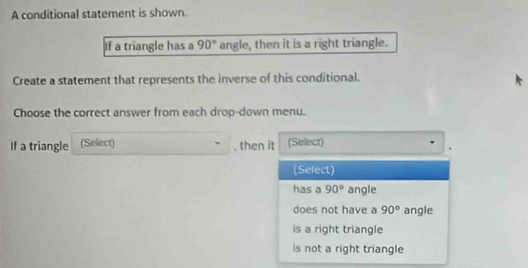 A conditional statement is shown.
If a triangle has a 90° angle, then it is a right triangle.
Create a statement that represents the inverse of this conditional.
Choose the correct answer from each drop-down menu.
If a triangle (Select) , then it (Select)
(Select)
has a 90° angle
does not have a 90° angle
is a right triangle
is not a right triangle