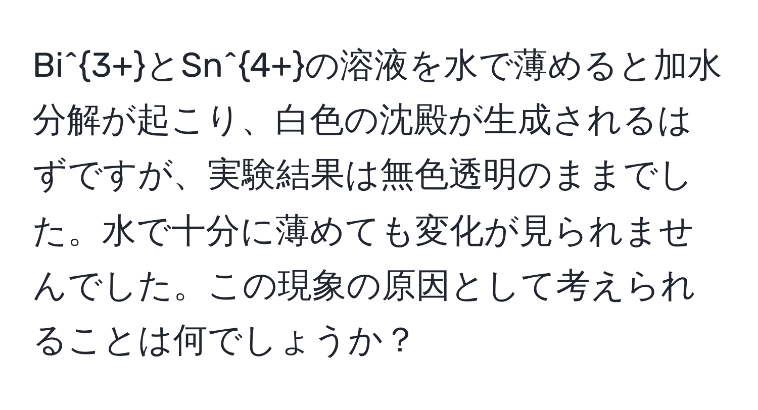 Bi^(3+)とSn^(4+)の溶液を水で薄めると加水分解が起こり、白色の沈殿が生成されるはずですが、実験結果は無色透明のままでした。水で十分に薄めても変化が見られませんでした。この現象の原因として考えられることは何でしょうか？