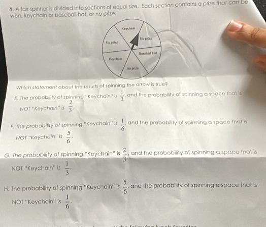 A fair spinner is divided into sections of equal size. Each section contains a prize that can be
won, keychain or baseball hat, or no prize.
Which statement about the results of spinning the arrow is true?
E. The probability of spinning ''Keychain'' is  1/3  , and the probability of spinning a space that is
NOT ''Keychain'' is  2/3 .
F. The probability of spinning ''Keychain'' is  1/6  and the probability of spinning a space that is
NOT ''Keychain'' is  5/6 ·
G. The probability of spinning 'Keychain' is  2/3  , and the probability of spinning a space that is
NOT ''Keychain'' is  1/3 ·
H. The probability of spinning ''Keychain'' is  5/6  , and the probability of spinning a space that is
NOT “Keychain” is  1/6 .