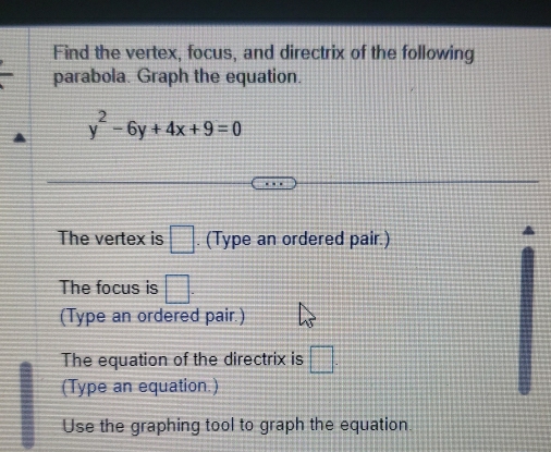 Find the vertex, focus, and directrix of the following 
parabola. Graph the equation.
y^2-6y+4x+9=0
The vertex is □. (Type an ordered pair.) 
The focus is □. 
(Type an ordered pair.) 
The equation of the directrix is □. 
(Type an equation.) 
Use the graphing tool to graph the equation.