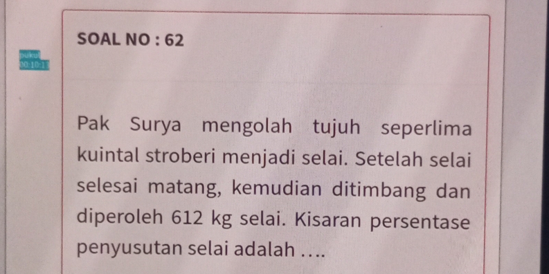 SOAL NO : 62 
00:10:1 
Pak Surya mengolah tujuh seperlima 
kuintal stroberi menjadi selai. Setelah selai 
selesai matang, kemudian ditimbang dan 
diperoleh 612 kg selai. Kisaran persentase 
penyusutan selai adalah ....