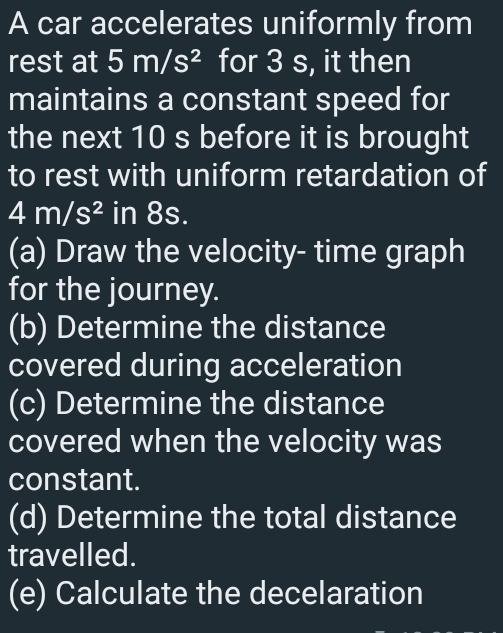 A car accelerates uniformly from 
rest at 5m/s^2 for 3 s, it then 
maintains a constant speed for 
the next 10 s before it is brought 
to rest with uniform retardation of
4m/s^2 in 8s. 
(a) Draw the velocity- time graph 
for the journey. 
(b) Determine the distance 
covered during acceleration 
(c) Determine the distance 
covered when the velocity was 
constant. 
(d) Determine the total distance 
travelled. 
(e) Calculate the decelaration