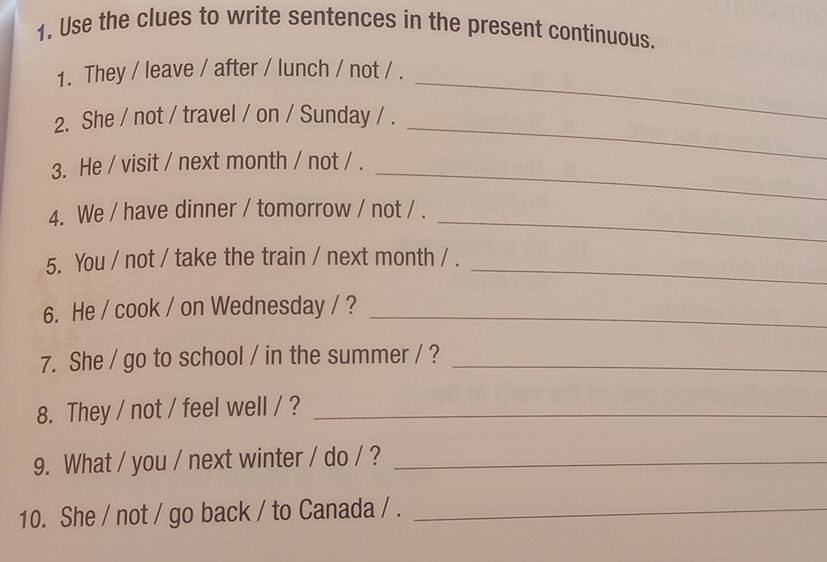 Use the clues to write sentences in the present continuous. 
1. They / leave / after / lunch / not / . 
_ 
2. She / not / travel / on / Sunday / . 
_ 
3. He / visit / next month / not / ._ 
_ 
4. We / have dinner / tomorrow / not / . 
5. You / not / take the train / next month / ._ 
6. He / cook / on Wednesday / ?_ 
7. She / go to school / in the summer / ?_ 
8. They / not / feel well / ?_ 
9. What / you / next winter / do / ?_ 
10. She / not / go back / to Canada / ._