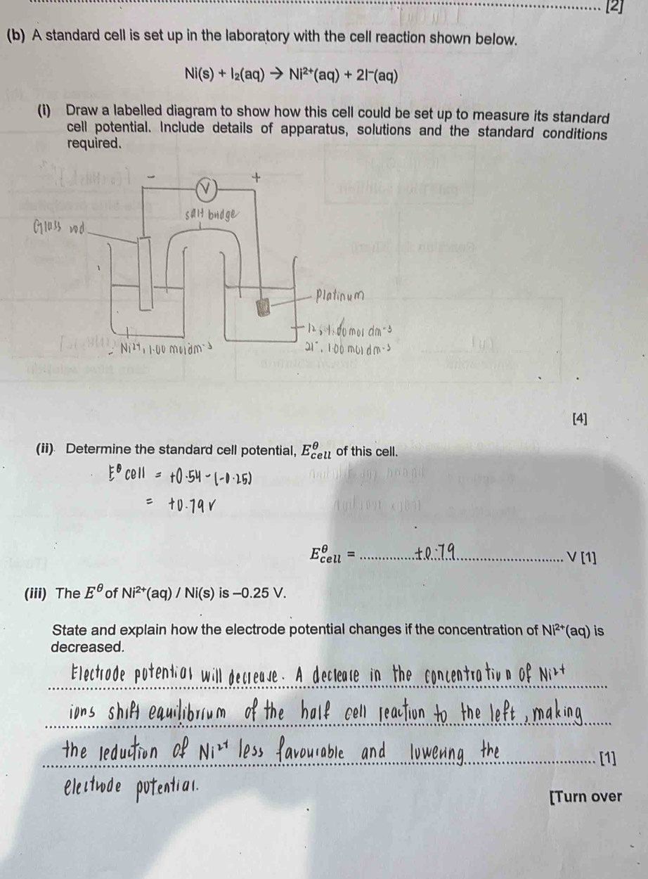 A standard cell is set up in the laboratory with the cell reaction shown below.
Ni(s)+I_2(aq)to Ni^(2+)(aq)+2I^-(aq)
(i) Draw a labelled diagram to show how this cell could be set up to measure its standard 
cell potential. Include details of apparatus, solutions and the standard conditions 
required. 
[4] 
(ii) Determine the standard cell potential, E^(θ) of this cell. 
_ E_(cell)^(θ)=
vee [1] 
(iii) The E^(θ) of Ni^(2+)(aq)/Ni(s) is -0.25 V. 
State and explain how the electrode potential changes if the concentration of Ni^(2+)(aq) is 
decreased. 
_ 
_ 
_[1] 
[Turn over