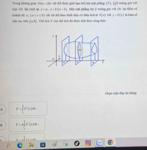 Trong không gian Oyyz , cho vật thể được giới hạn bởi hai một phẳng (), (Q) vuỡng gốc với
trục Ox lần hượt tại x=a, x=b(a 1. Một mặt phẳng tửy ý vuỡng góc với Oy tại điểm cói
hoàah dò x, (a≤ x≤ b) cát vật thể theo thiết diện có diện tích là S(x) với y=S(x) là hàn số
liên tạc trên [a,b]. Thể tích: F của thể tích đó được tinh theo công thức
Chọn một đáp án đùng
A V=∈tlimits _(π)^4S^2(x)dx.
B V=a∈tlimits _0^(4S^2)(x)dx.